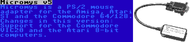 Micromys v5 | Micromys is a PS/2 mouse adapter for the Amiga, Atari ST and the Commodore 64/128. Changes in this version: Support for the Commodore VIC20 and the Atari 8-bit computers.