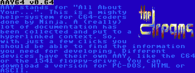 AAY64 v0.64 | AAY stands for All About Your.... This is a mighty help-system for C64-coders done by Ninja. A (really) lot of documentation has been collected and put to a hyperlinked context. So, with just a few clicks you should be able to find the information you need for developing. Different devices have their own AAY, like the C64 or the 1541 floppy-drive. You can download a version for PC-DOS, HTML or ASCII.