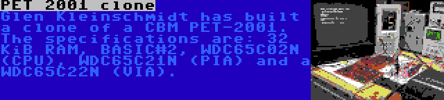 PET 2001 clone | Glen Kleinschmidt has built a clone of a CBM PET-2001. The specifications are: 32 KiB RAM, BASIC#2, WDC65C02N (CPU), WDC65C21N (PIA) and a WDC65C22N (VIA).