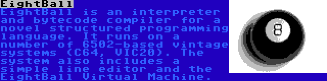 EightBall | EightBall is an interpreter and bytecode compiler for a novel structured programming language. It runs on a number of 6502-based vintage systems (C64, VIC20). The system also includes a simple line editor and the EightBall Virtual Machine.