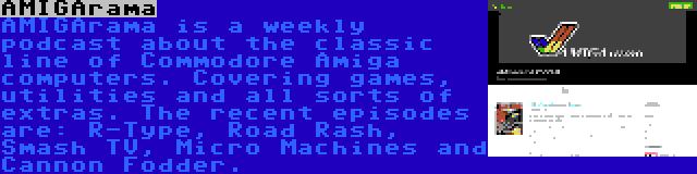 AMIGArama | AMIGArama is a weekly podcast about the classic line of Commodore Amiga computers. Covering games, utilities and all sorts of extras. The recent episodes are: R-Type, Road Rash, Smash TV, Micro Machines and Cannon Fodder.