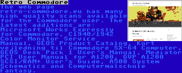 Retro Commodore | The web page retro-commodore.eu has many high quality scans available for the Commodore user. The latest additions are: Microsoft Works Expressly for Commodore, C1940/1942 Color Monitor Service Manual, GEOS Product Catalog, Kort vejledning til Commodore SX-64 Computer, GEOS Desk Pack 1 User's Manual, Mediator PCI User Manual for A1200, GVP A1200 SCSI/RAM+ User's Guide, A500 System Schematics and Computermalschule Fantasy.