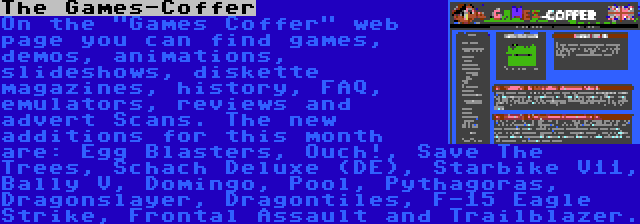 The Games-Coffer | On the Games Coffer web page you can find games, demos, animations, slideshows, diskette magazines, history, FAQ, emulators, reviews and advert Scans. The new additions for this month are: Egg Blasters, Ouch!, Save The Trees, Schach Deluxe (DE), Starbike V11, Bally V, Domingo, Pool, Pythagoras, Dragonslayer, Dragontiles, F-15 Eagle Strike, Frontal Assault and Trailblazer.