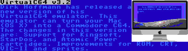 VirtualC64 v3.2 | Dirk Hoffmann has released a new version of his VirtualC64 emulator. This emulator can turn your Mac (OS X) into a Commodore C64. The changes in this version are: Support for Kingsoft, StarDos, and Atomic Power cartridges. Improvements for ROM, CRT, VIC-II and sprites.