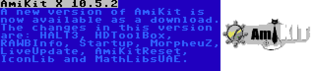 AmiKit X 10.5.2 | A new version of AmiKit is now available as a download. The changes in this version are: HALT3, HDToolBox, RAWBInfo, Startup, MorpheuZ, LiveUpdate, AmiKitReset, IconLib and MathLibsUAE.