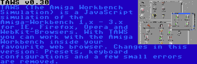 TAWS v0.30 | TAWS (The Amiga Workbench Simulation) is a JavaScript simulation of the Amiga-Workbench 1.x - 3.x for IE, Firefox, Opera and WebKit-Browsers. With TAWS you can work with the Amiga Workbench inside your favourite web browser. Changes in this version: Presets, keyboard configurations and a few small errors are removed.