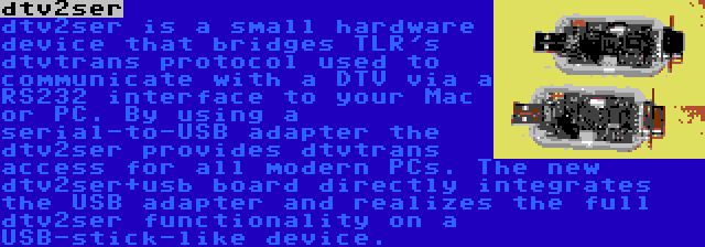 dtv2ser | dtv2ser is a small hardware device that bridges TLR's dtvtrans protocol used to communicate with a DTV via a RS232 interface to your Mac or PC. By using a serial-to-USB adapter the dtv2ser provides dtvtrans access for all modern PCs. The new dtv2ser+usb board directly integrates the USB adapter and realizes the full dtv2ser functionality on a USB-stick-like device.