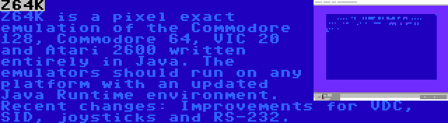 Z64K | Z64K is a pixel exact emulation of the Commodore 128, Commodore 64, VIC 20 and Atari 2600 written entirely in Java. The emulators should run on any platform with an updated Java Runtime environment. Recent changes: Improvements for VDC, SID, joysticks and RS-232.