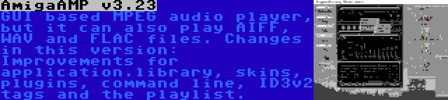 AmigaAMP v3.23 | GUI based MPEG audio player, but it can also play AIFF, WAV and FLAC files. Changes in this version: Improvements for application.library, skins, plugins, command line, ID3v2 tags and the playlist.