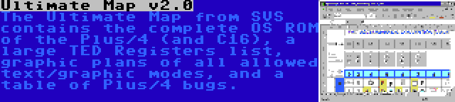 Ultimate Map v2.0 | The Ultimate Map from SVS contains the complete OS ROM of the Plus/4 (and C16), a large TED Registers list, graphic plans of all allowed text/graphic modes, and a table of Plus/4 bugs.