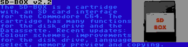 SD-BOX v2.2 | The SD-BOX is a cartridge with an SD card interface for the Commodore C64. The cartridge has many functions for the disk drive and the Datassette. Recent updates: Colour schemes, improvements for the disk drive, language select, memory preview and copying.