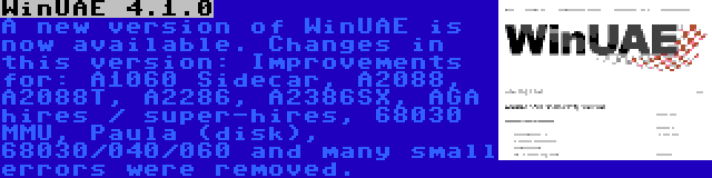 WinUAE 4.1.0 | A new version of WinUAE is now available. Changes in this version: Improvements for: A1060 Sidecar, A2088, A2088T, A2286, A2386SX, AGA hires / super-hires, 68030 MMU, Paula (disk), 68030/040/060 and many small errors were removed.