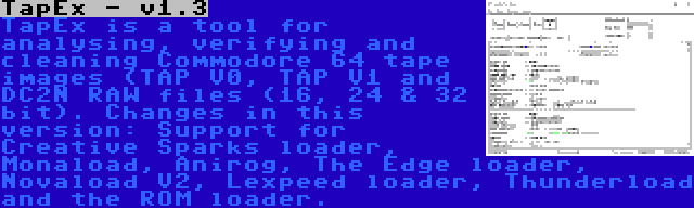 TapEx - v1.3 | TapEx is a tool for analysing, verifying and cleaning Commodore 64 tape images (TAP V0, TAP V1 and DC2N RAW files (16, 24 & 32 bit). Changes in this version: Support for Creative Sparks loader, Monaload, Anirog, The Edge loader, Novaload V2, Lexpeed loader, Thunderload and the ROM loader.