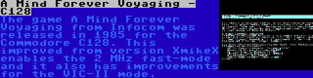 A Mind Forever Voyaging - C128 | The game A Mind Forever Voyaging from Infocom was released in 1985 for the Commodore C128. This improved from version XmikeX enables the 2 MHz fast-mode and it also has improvements for the VIC-II mode.