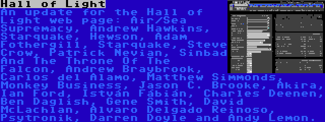 Hall of Light | An update for the Hall of Light web page: Air/Sea Supremacy, Andrew Hawkins, Starquake, Hewson, Adam Fothergill, Starquake, Steve Crow, Patrick Nevian, Sinbad And The Throne Of The Falcon, Andrew Braybrook, Carlos del Alamo, Matthew Simmonds, Monkey Business, Jason C. Brooke, Akira, Ian Ford, István Fábián, Charles Deenen, Ben Daglish, Gene Smith, David McLachlan, Alvaro Delgado Reinoso, Psytronik, Darren Doyle and Andy Lemon.