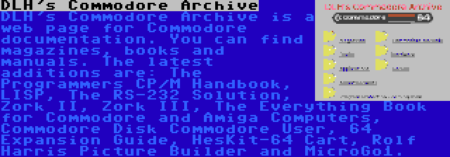 DLH's Commodore Archive | DLH's Commodore Archive is a web page for Commodore documentation. You can find magazines, books and manuals. The latest additions are: The Programmers CP/M Handbook, LISP, The RS-232 Solution, Zork II, Zork III, The Everything Book for Commodore and Amiga Computers, Commodore Disk Commodore User, 64 Expansion Guide, HesKit-64 Cart, Rolf Harris Picture Builder and MicroGo1.