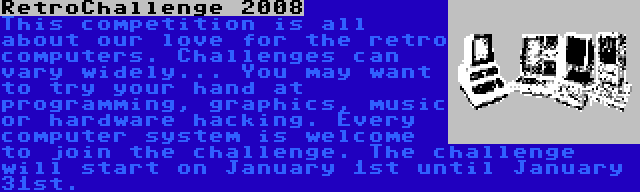 RetroChallenge 2008 | This competition is all about our love for the retro computers. Challenges can vary widely... You may want to try your hand at programming, graphics, music or hardware hacking. Every computer system is welcome to join the challenge. The challenge will start on January 1st until January 31st.