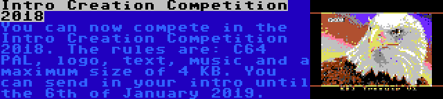 Intro Creation Competition 2018 | You can now compete in the Intro Creation Competition 2018. The rules are: C64 PAL, logo, text, music and a maximum size of 4 KB. You can send in your intro until the 6th of January 2019.