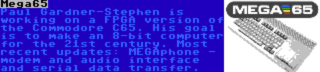 Mega65 | Paul Gardner-Stephen is working on a FPGA version of the Commodore C65. His goal is to make an 8-bit computer for the 21st century. Most recent updates: MEGAphone - modem and audio interface and serial data transfer.