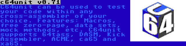 c64unit v0.71 | C64unit can be used to test your code within any cross-assembler of your choice. Features: Macros, free zero-page, data sets, mock methods, etc. C64unit supports 64tass, DASM, Kick Assembler, ACME, ca65 and xa65.