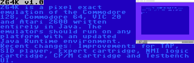 Z64K v1.0 | Z64K is a pixel exact emulation of the Commodore 128, Commodore 64, VIC 20 and Atari 2600 written entirely in Java. The emulators should run on any platform with an updated Java Runtime environment. Recent changes: Improvements for TAP, SID player, Expert cartridge, NMI logic cartridge, CP/M cartridge and Testbench UI.
