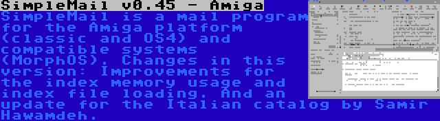 SimpleMail v0.45 - Amiga | SimpleMail is a mail program for the Amiga platform (classic and OS4) and compatible systems (MorphOS). Changes in this version: Improvements for the index memory usage and index file loading. And an update for the Italian catalog by Samir Hawamdeh.