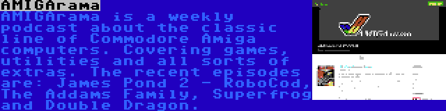 AMIGArama | AMIGArama is a weekly podcast about the classic line of Commodore Amiga computers. Covering games, utilities and all sorts of extras. The recent episodes are: James Pond 2 - RoboCod, The Addams Family, Superfrog and Double Dragon.