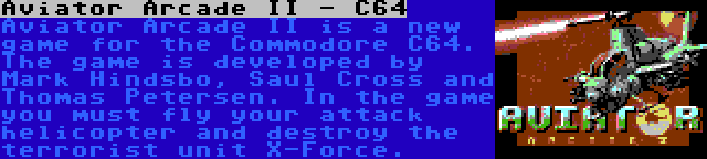 Aviator Arcade II - C64 | Aviator Arcade II is a new game for the Commodore C64. The game is developed by Mark Hindsbo, Saul Cross and Thomas Petersen. In the game you must fly your attack helicopter and destroy the terrorist unit X-Force.