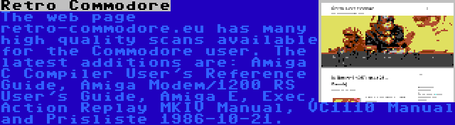 Retro Commodore | The web page retro-commodore.eu has many high quality scans available for the Commodore user. The latest additions are: Amiga C Compiler User's Reference Guide, Amiga Modem/1200 RS User's Guide, Amiga E, Exec, Action Replay MKIV Manual, VC1110 Manual and Prisliste 1986-10-21.