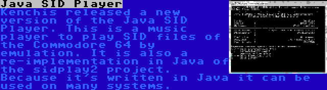 Java SID Player | Kenchis released a new version of the Java SID Player. This is a music player to play SID files of the Commodore 64 by emulation. It is also a re-implementation in Java of the sidplay2 project. Because it's written in Java it can be used on many systems.