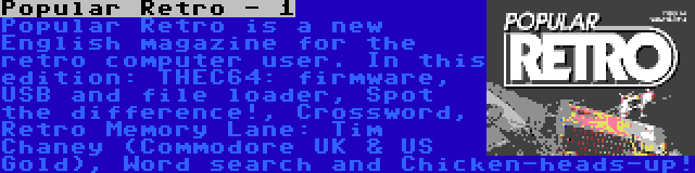 Popular Retro - 1 | Popular Retro is a new English magazine for the retro computer user. In this edition: THEC64: firmware, USB and file loader, Spot the difference!, Crossword, Retro Memory Lane: Tim Chaney (Commodore UK & US Gold), Word search and Chicken-heads-up!