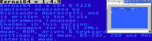 Kernal64 v 1.4.9 | Kernal64 is a C64 & C128 emulator developed by Alessandro Abbruzzetti and is written in the Scala programming language. Changes in this version: Improvement for VICII 2Mhz mode, ROM, drives & keyboard settings, Warp mode, RS-232, Z80 and VDC interlace mode.