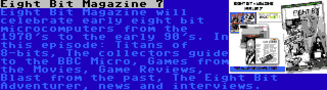 Eight Bit Magazine 7 | Eight Bit Magazine will celebrate early eight bit microcomputers from the 1970's to the early 90's. In this episode: Titans of 8-bits, The collectors guide to the BBC Micro, Games from the Movies, Game Reviews, Blast from the past, The Eight Bit Adventurer, news and interviews.