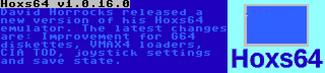 Hoxs64 v1.0.16.0 | David Horrocks released a new version of his Hoxs64 emulator. The latest changes are: Improvement for G64 diskettes, VMAX4 loaders, CIA TOD, joystick settings and save state.