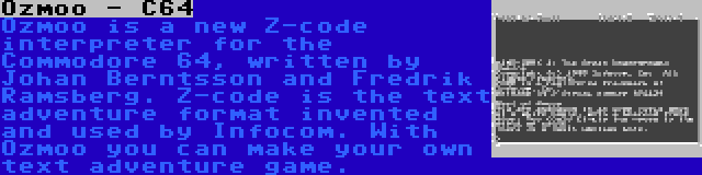 Ozmoo - C64 | Ozmoo is a new Z-code interpreter for the Commodore 64, written by Johan Berntsson and Fredrik Ramsberg. Z-code is the text adventure format invented and used by Infocom. With Ozmoo you can make your own text adventure game.