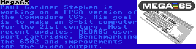 Mega65 | Paul Gardner-Stephen is working on a FPGA version of the Commodore C65. His goal is to make an 8-bit computer for the 21st century. Most recent updates: MEGA65 user port cartridge, Benchmarking the 6502 and improvements for the video output.