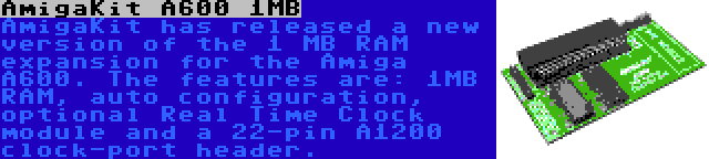 AmigaKit A600 1MB | AmigaKit has released a new version of the 1 MB RAM expansion for the Amiga A600. The features are: 1MB RAM, auto configuration, optional Real Time Clock module and a 22-pin A1200 clock-port header.