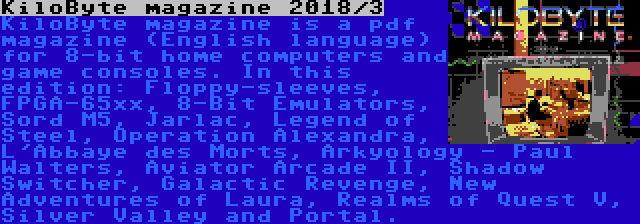 KiloByte magazine 2018/3 | KiloByte magazine is a pdf magazine (English language) for 8-bit home computers and game consoles. In this edition: Floppy-sleeves, FPGA-65xx, 8-Bit Emulators, Sord M5, Jarlac, Legend of Steel, Operation Alexandra, L'Abbaye des Morts, Arkyology - Paul Walters, Aviator Arcade II, Shadow Switcher, Galactic Revenge, New Adventures of Laura, Realms of Quest V, Silver Valley and Portal.