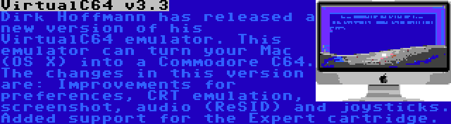 VirtualC64 v3.3 | Dirk Hoffmann has released a new version of his VirtualC64 emulator. This emulator can turn your Mac (OS X) into a Commodore C64. The changes in this version are: Improvements for preferences, CRT emulation, screenshot, audio (ReSID) and joysticks. Added support for the Expert cartridge.