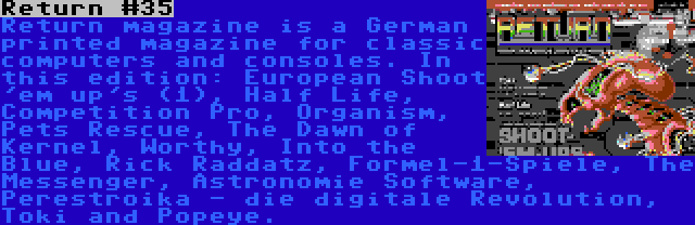 Return #35 | Return magazine is a German printed magazine for classic computers and consoles. In this edition: European Shoot 'em up's (1), Half Life, Competition Pro, Organism, Pets Rescue, The Dawn of Kernel, Worthy, Into the Blue, Rick Raddatz, Formel-1-Spiele, The Messenger, Astronomie Software, Perestroika - die digitale Revolution, Toki and Popeye.