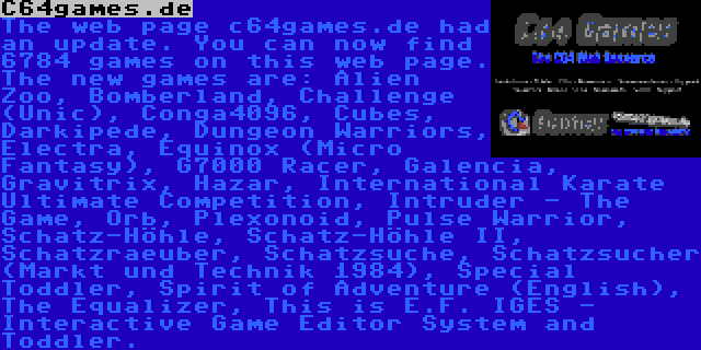 C64games.de | The web page c64games.de had an update. You can now find 6784 games on this web page. The new games are: Alien Zoo, Bomberland, Challenge (Unic), Conga4096, Cubes, Darkipede, Dungeon Warriors, Electra, Equinox (Micro Fantasy), G7000 Racer, Galencia, Gravitrix, Hazar, International Karate Ultimate Competition, Intruder - The Game, Orb, Plexonoid, Pulse Warrior, Schatz-Höhle, Schatz-Höhle II, Schatzraeuber, Schatzsuche, Schatzsucher (Markt und Technik 1984), Special Toddler, Spirit of Adventure (English), The Equalizer, This is E.F. IGES - Interactive Game Editor System and Toddler.