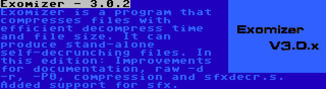 Exomizer - 3.0.2 | Exomizer is a program that compresses files with efficient decompress time and file size. It can produce stand-alone self-decrunching files. In this edition: Improvements for documentation, raw -d -r, -P0, compression and sfxdecr.s. Added support for sfx.