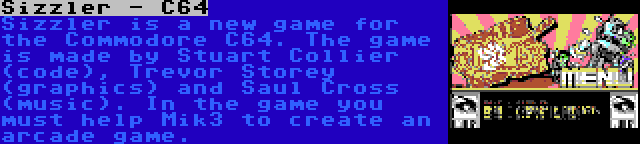 Sizzler - C64 | Sizzler is a new game for the Commodore C64. The game is made by Stuart Collier (code), Trevor Storey (graphics) and Saul Cross (music). In the game you must help Mik3 to create an arcade game.