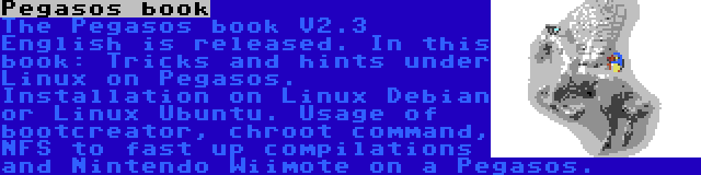 Pegasos book | The Pegasos book V2.3 English is released. In this book: Tricks and hints under Linux on Pegasos. Installation on Linux Debian or Linux Ubuntu. Usage of bootcreator, chroot command, NFS to fast up compilations and Nintendo Wiimote on a Pegasos.