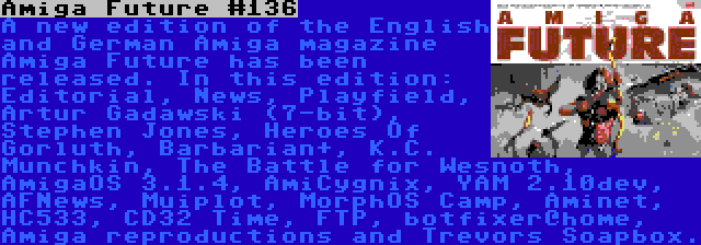 Amiga Future #136 | A new edition of the English and German Amiga magazine Amiga Future has been released. In this edition: Editorial, News, Playfield, Artur Gadawski (7-bit), Stephen Jones, Heroes Of Gorluth, Barbarian+, K.C. Munchkin, The Battle for Wesnoth, AmigaOS 3.1.4, AmiCygnix, YAM 2.10dev, AFNews, Muiplot, MorphOS Camp, Aminet, HC533, CD32 Time, FTP, botfixer@home, Amiga reproductions and Trevors Soapbox.