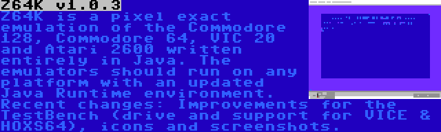 Z64K v1.0.3 | Z64K is a pixel exact emulation of the Commodore 128, Commodore 64, VIC 20 and Atari 2600 written entirely in Java. The emulators should run on any platform with an updated Java Runtime environment. Recent changes: Improvements for the TestBench (drive and support for VICE & HOXS64), icons and screenshots.