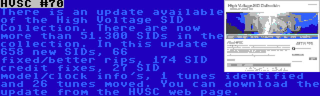 HVSC #70 | There is an update available of the High Voltage SID Collection. There are now more than 51.300 SIDs in the collection. In this update 658 new SIDs, 66 fixed/better rips, 174 SID credit fixes, 27 SID model/clock info's, 1 tunes identified and 26 tunes moved. You can download the update from the HVSC web page.