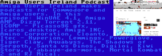 Amiga Users Ireland Podcast | Amiga Users Ireland makes podcasts for Commodore and Amiga users. In this episode: WinUAE 4.1, Amiga AMP, Dizzy Torrent 2.11, ICOMP - Picasso96 gfx, Icaros desktop, Amiga INC, Amino Corporation, Cloanto, Itec - Hyperion, Lemmings, Powerglove, Tiger Claw, Aquabyss, The Shadows of Sergoth, Santa vs Dinos, Digiloi, Kiwi Story, L'abbaye-des-morts, Mortal Kombat 2 and RJ Mical.