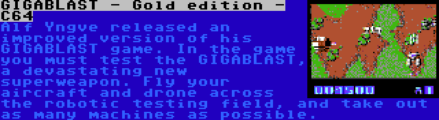 GIGABLAST - Gold edition - C64 | Alf Yngve released an improved version of his GIGABLAST game. In the game you must test the GIGABLAST, a devastating new superweapon. Fly your aircraft and drone across the robotic testing field, and take out as many machines as possible.