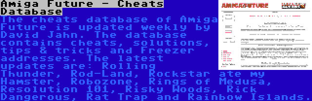 Amiga Future - Cheats Database | The cheats database of Amiga Future is updated weekly by David Jahn. The database contains cheats, solutions, tips & tricks and Freezer addresses. The latest updates are: Rolling Thunder, Rod-Land, Rockstar ate my Hamster, Robozone, Rings of Medusa, Resolution 101, Risky Woods, Rick Dangerous, Rat Trap and Rainbow Islands.